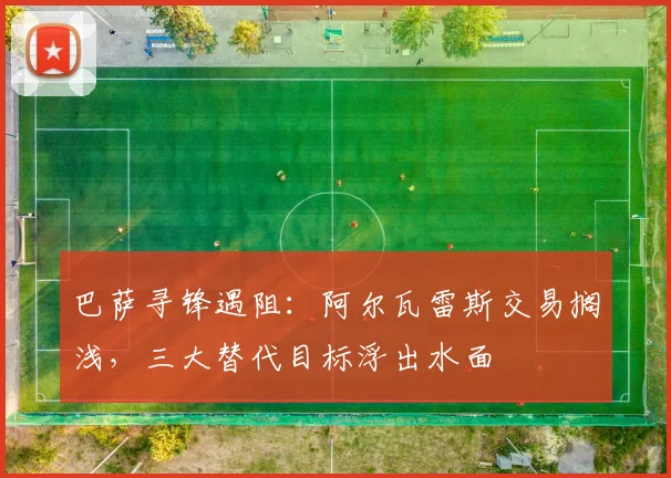 巴萨寻锋遇阻:阿尔瓦雷斯交易搁浅,三大替代目标浮出水面