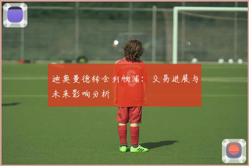迪奥曼德转会利物浦:交易进展与未来影响分析