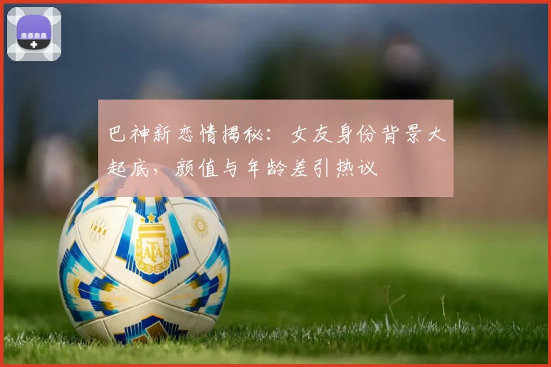 巴神新恋情揭秘：女友身份背景大起底，颜值与年龄差引热议