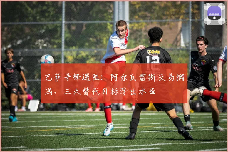 巴萨寻锋遇阻:阿尔瓦雷斯交易搁浅,三大替代目标浮出水面