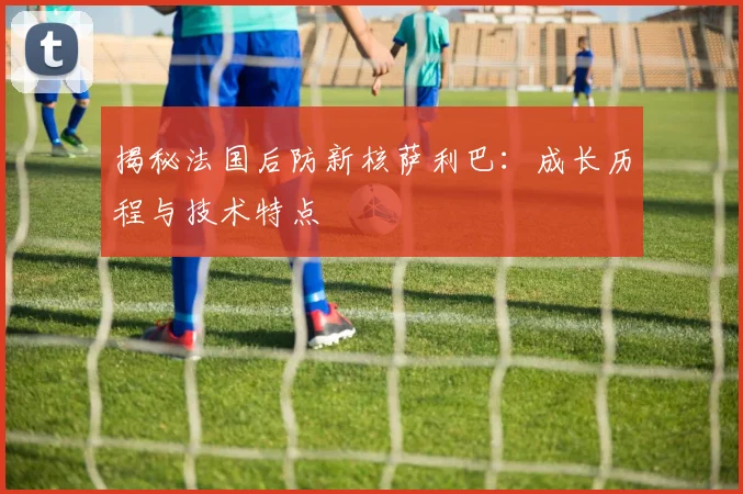 揭秘法国后防新核萨利巴:成长历程与技术特点