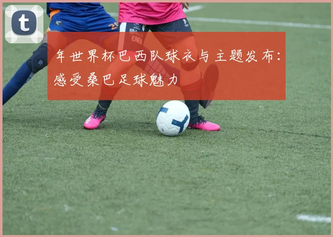 年世界杯巴西队球衣与主题发布:感受桑巴足球魅力
