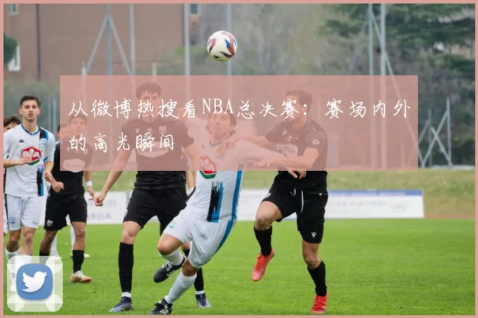 从微博热搜看NBA总决赛:赛场内外的高光瞬间