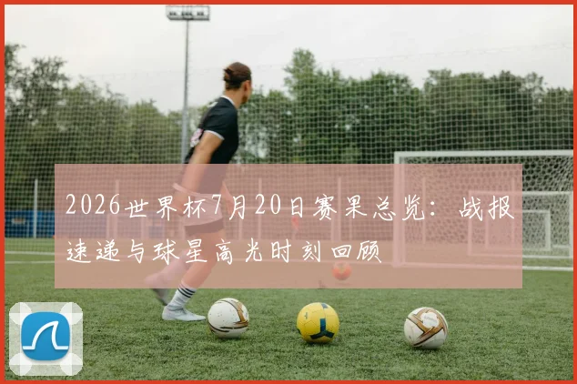 2026世界杯7月20日赛果总览:战报速递与球星高光时刻回顾