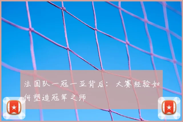 法国队一冠一亚背后：大赛经验如何塑造冠军之师