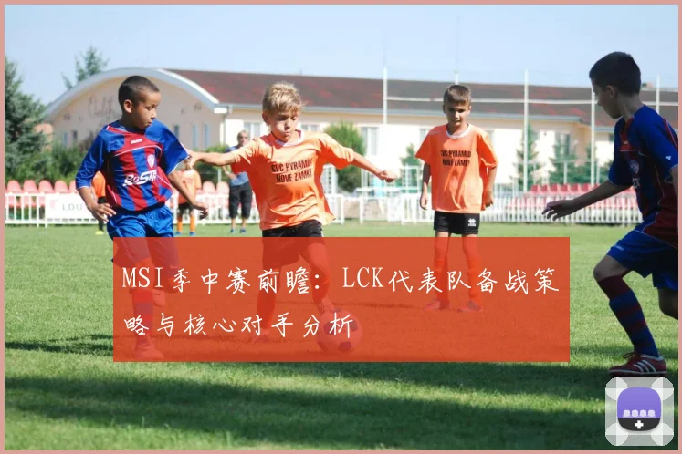 MSI季中赛前瞻：LCK代表队备战策略与核心对手分析