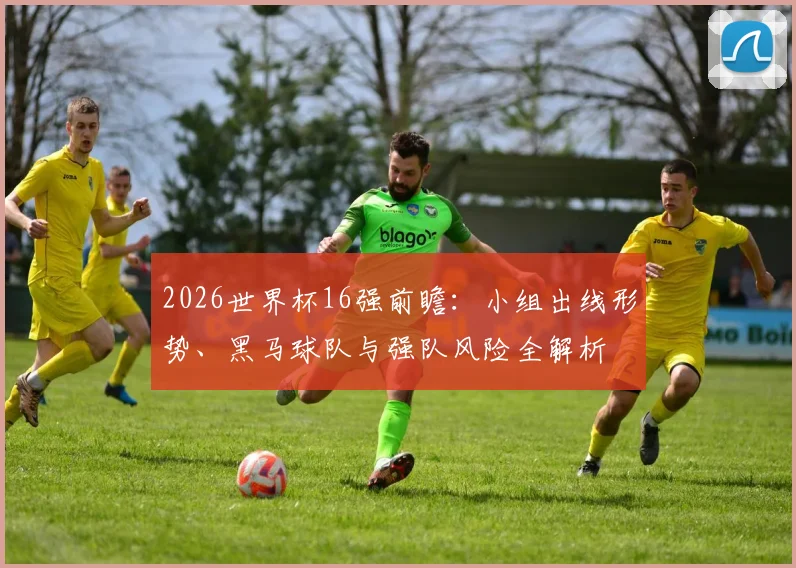 2026世界杯16强前瞻:小组出线形势、黑马球队与强队风险全解析