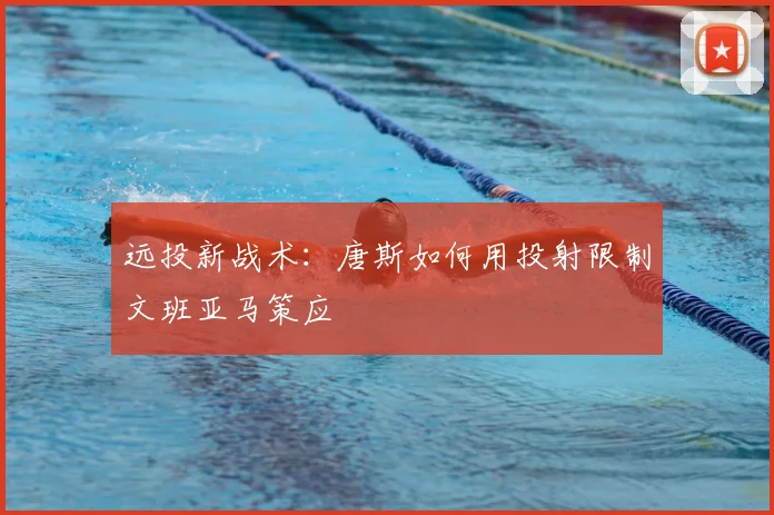 远投新战术:唐斯如何用投射限制文班亚马策应