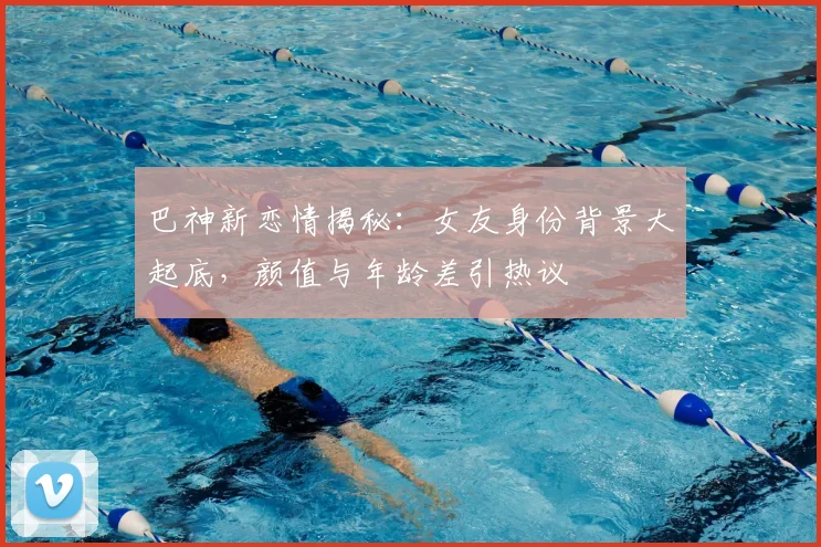 巴神新恋情揭秘:女友身份背景大起底,颜值与年龄差引热议