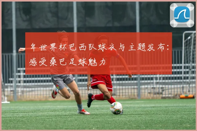 年世界杯巴西队球衣与主题发布:感受桑巴足球魅力