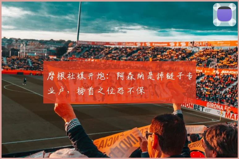 摩根社媒开炮:阿森纳是掉链子专业户,榜首之位恐不保