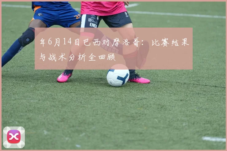 年6月14日巴西对摩洛哥:比赛结果与战术分析全回顾